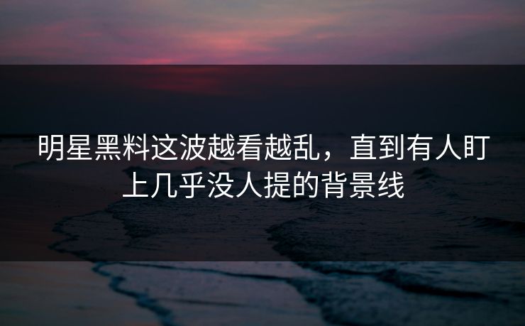 明星黑料这波越看越乱,直到有人盯上几乎没人提的背景线 明星黑料这波越看越乱,直到有人盯上几乎没人提的背景线
