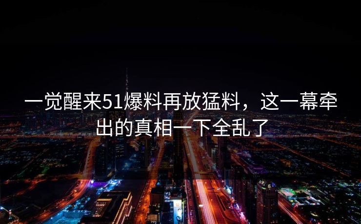 一觉醒来51爆料再放猛料，这一幕牵出的真相一下全乱了